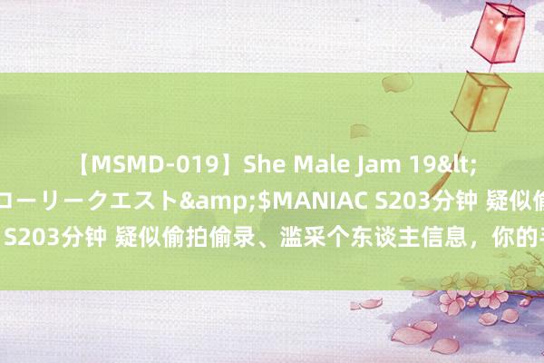 【MSMD-019】She Male Jam 19</a>2008-08-04グローリークエスト&$MANIAC S203分钟 疑似偷拍偷录、滥采个东谈主信息，你的手机安全吗？