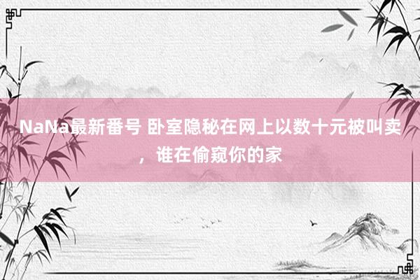 NaNa最新番号 卧室隐秘在网上以数十元被叫卖，谁在偷窥你的家