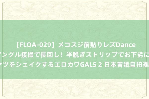 【FLOA-029】メコスジ前貼りレズDance オマ○コ喰い込みをローアングル接撮で長回し！半脱ぎストリップでお下劣にケツをシェイクするエロカワGALS 2 日本青娥自拍裸照泛滥网络 媒体:系为博关切