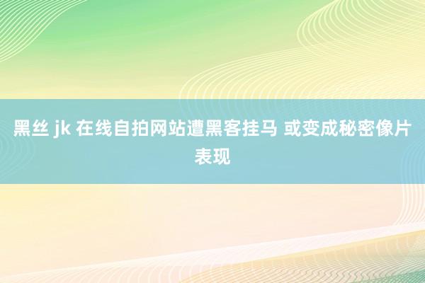 黑丝 jk 在线自拍网站遭黑客挂马 或变成秘密像片表现