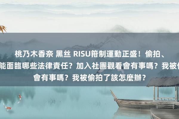 桃乃木香奈 黑丝 RISU箝制運動正盛！偷拍、漫步巧妙影像可能面臨哪些法律責任？加入社團觀看會有事嗎