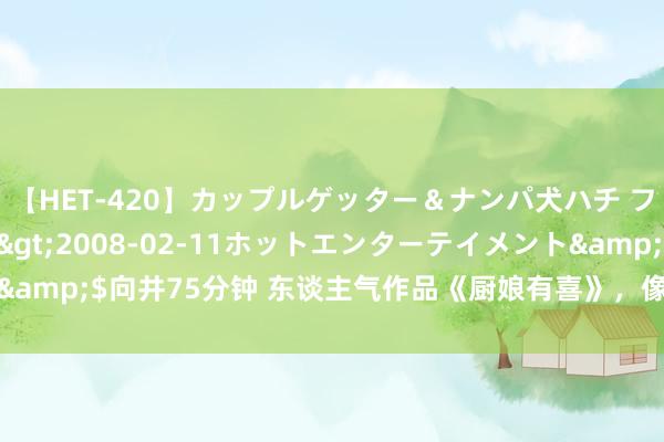 【HET-420】カップルゲッター＆ナンパ犬ハチ ファイト一発</a>2008-02-11ホットエンターテイメント&$向井75分钟 东谈主气作品《厨娘有喜》，像极了爱情最好意思的形势