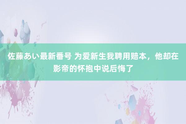 佐藤あい最新番号 为爱新生我聘用赔本，他却在影帝的怀抱中说后悔了