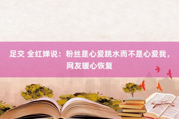 足交 全红婵说：粉丝是心爱跳水而不是心爱我，网友暖心恢复