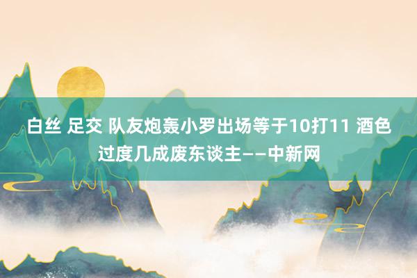 白丝 足交 队友炮轰小罗出场等于10打11 酒色过度几成废东谈主——中新网