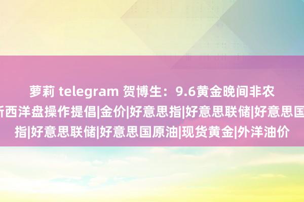 萝莉 telegram 贺博生：9.6黄金晚间非农数据何如操作，原油最新西洋盘操作提倡|金价|好意思指|好意思联储|好意思国原油|现货黄金|外洋油价