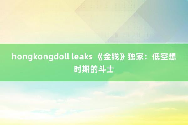 hongkongdoll leaks 《金钱》独家：低空想时期的斗士