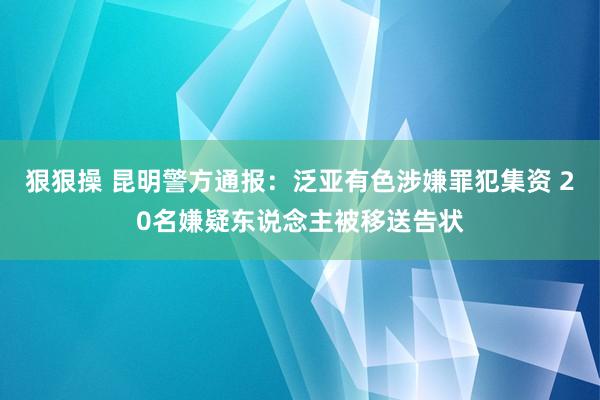 狠狠操 昆明警方通报：泛亚有色涉嫌罪犯集资 20名嫌疑东说念主被移送告状