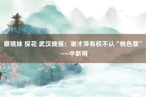 眼镜妹 探花 武汉晚报：谢才萍有权不认“桃色罪” ——中新网