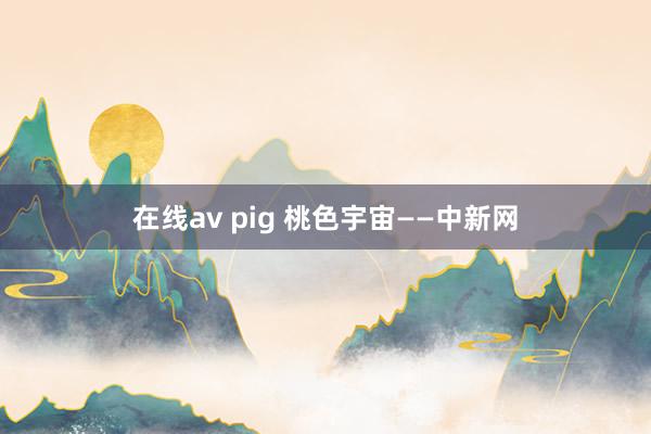 在线av pig 桃色宇宙——中新网