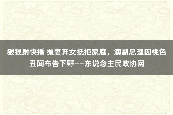 狠狠射快播 抛妻弃女抵拒家庭，澳副总理因桃色丑闻布告下野——东说念主民政协网