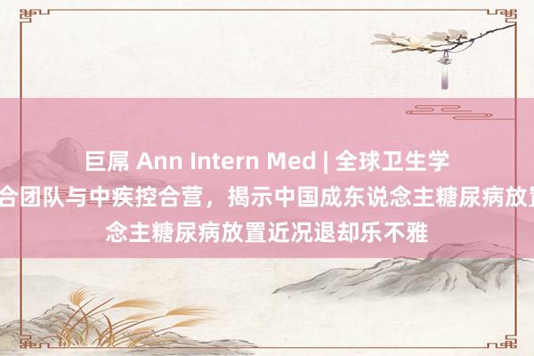 巨屌 Ann Intern Med | 全球卫生学院王慧/钟文泽纠合团队与中疾控合营，揭示中国成东说念主糖尿病放置近况退却乐不雅