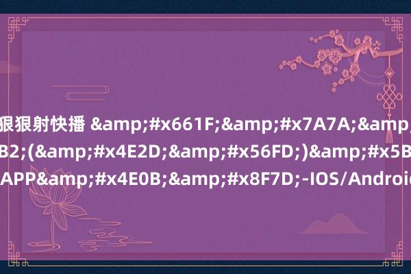 狠狠射快播 &#x661F;&#x7A7A;&#x4F53;&#x80B2;(&#x4E2D;&#x56FD;)&#x5B98;&#x65B9;APP&#x4E0B;&#x8F7D;-IOS/Android&#x901A;&#x7528;&#x7248;/&#x624B;&#x673A;app