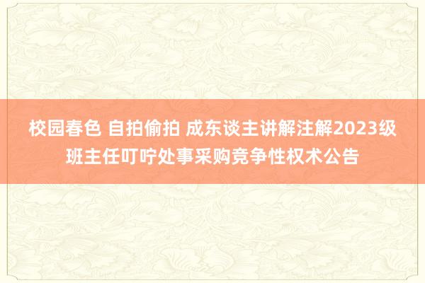 校园春色 自拍偷拍 成东谈主讲解注解2023级班主任叮咛处事采购竞争性权术公告