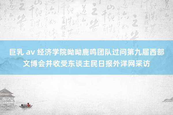 巨乳 av 经济学院呦呦鹿鸣团队过问第九届西部文博会并收受东谈主民日报外洋网采访