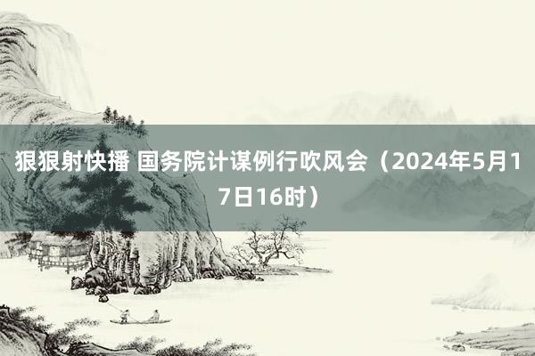 狠狠射快播 国务院计谋例行吹风会（2024年5月17日16时）