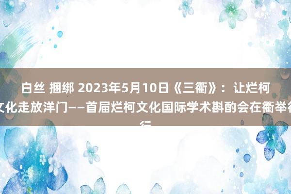 白丝 捆绑 2023年5月10日《三衢》：让烂柯文化走放洋门——首届烂柯文化国际学术斟酌会在衢举行