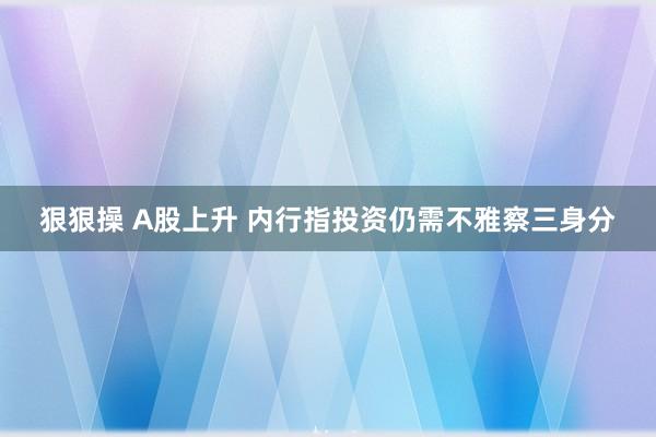 狠狠操 A股上升 内行指投资仍需不雅察三身分