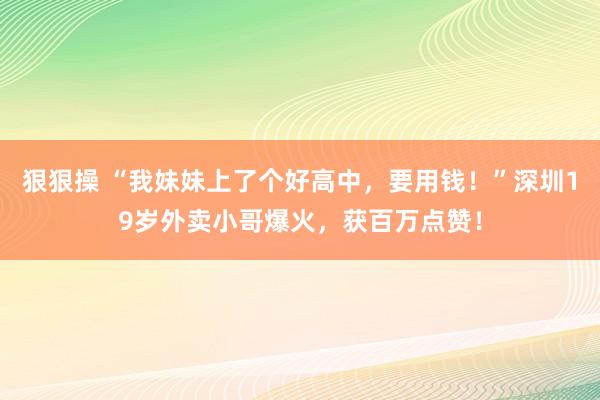 狠狠操 “我妹妹上了个好高中，要用钱！”深圳19岁外卖小哥爆火，获百万点赞！