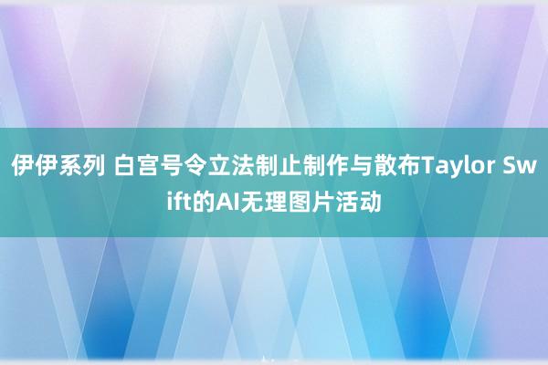 伊伊系列 白宫号令立法制止制作与散布Taylor Swift的AI无理图片活动