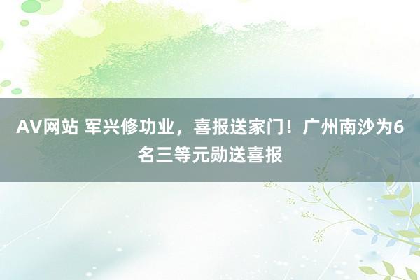 AV网站 军兴修功业，喜报送家门！广州南沙为6名三等元勋送喜报