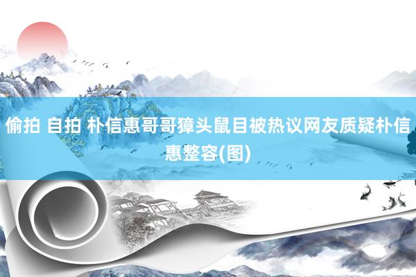 偷拍 自拍 朴信惠哥哥獐头鼠目被热议网友质疑朴信惠整容(图)