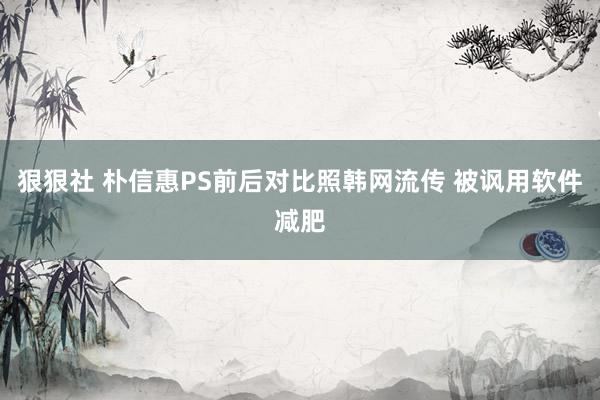 狠狠社 朴信惠PS前后对比照韩网流传 被讽用软件减肥