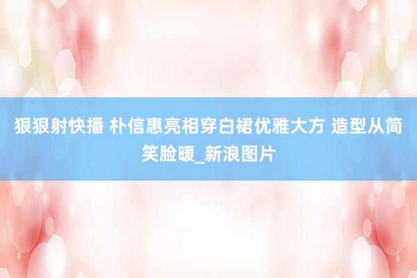 狠狠射快播 朴信惠亮相穿白裙优雅大方 造型从简笑脸暖_新浪图片