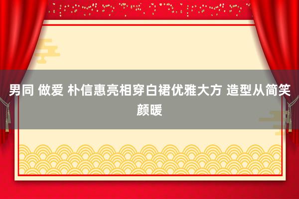 男同 做爱 朴信惠亮相穿白裙优雅大方 造型从简笑颜暖