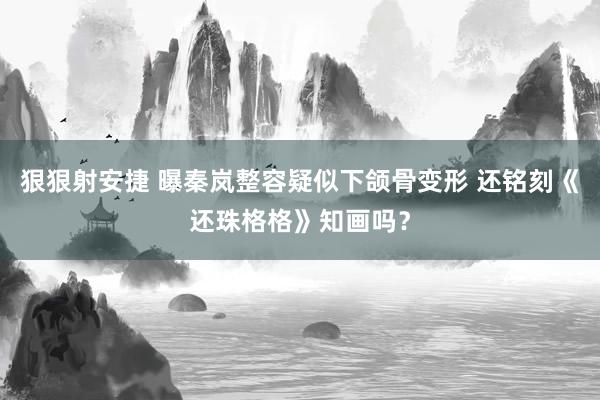 狠狠射安捷 曝秦岚整容疑似下颌骨变形 还铭刻《还珠格格》知画吗？