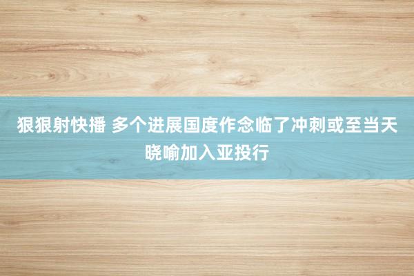 狠狠射快播 多个进展国度作念临了冲刺或至当天晓喻加入亚投行