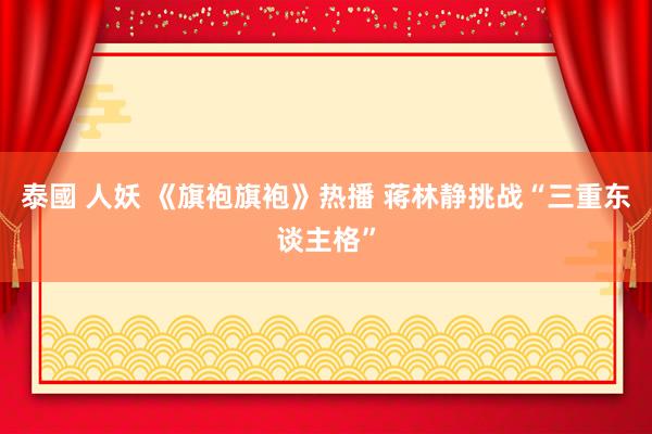 泰國 人妖 《旗袍旗袍》热播 蒋林静挑战“三重东谈主格”