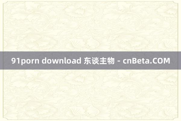 91porn download 东谈主物 - cnBeta.COM