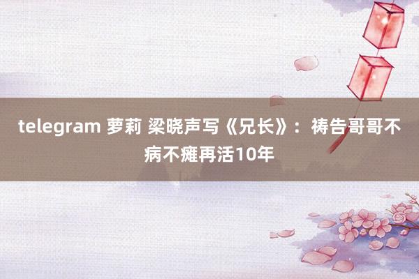 telegram 萝莉 梁晓声写《兄长》：祷告哥哥不病不瘫再活10年