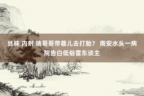 丝袜 内射 靖哥哥带蓉儿去打胎？ 南安水头一病院告白低俗雷东谈主