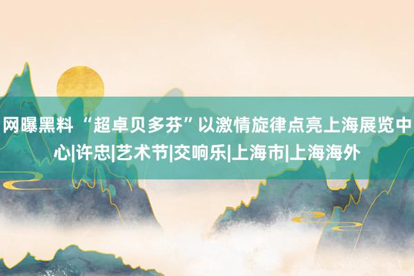 网曝黑料 “超卓贝多芬”以激情旋律点亮上海展览中心|许忠|艺术节|交响乐|上海市|上海海外