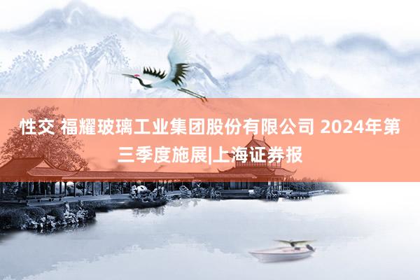 性交 福耀玻璃工业集团股份有限公司 2024年第三季度施展|上海证券报