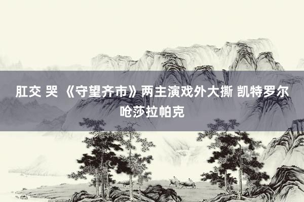 肛交 哭 《守望齐市》两主演戏外大撕 凯特罗尔呛莎拉帕克