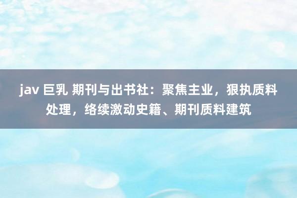 jav 巨乳 期刊与出书社：聚焦主业，狠执质料处理，络续激动史籍、期刊质料建筑