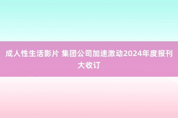 成人性生活影片 集团公司加速激动2024年度报刊大收订