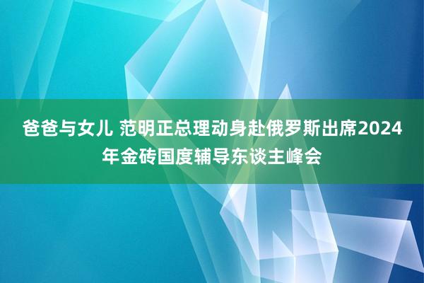 爸爸与女儿 范明正总理动身赴俄罗斯出席2024年金砖国度辅导东谈主峰会