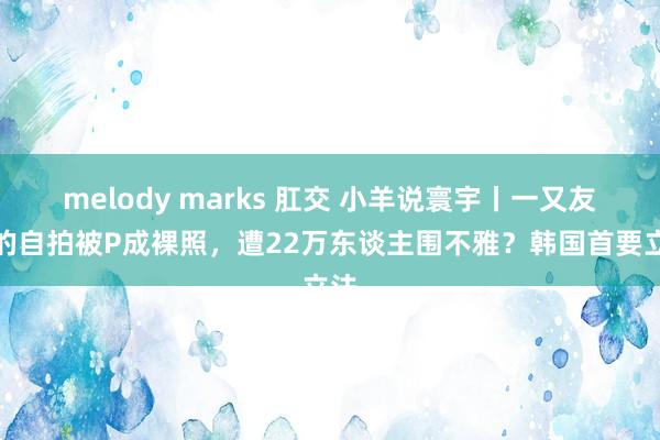 melody marks 肛交 小羊说寰宇丨一又友圈的自拍被P成裸照，遭22万东谈主围不雅？韩国首要立法