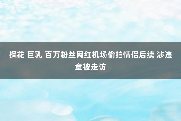 探花 巨乳 百万粉丝网红机场偷拍情侣后续 涉违章被走访