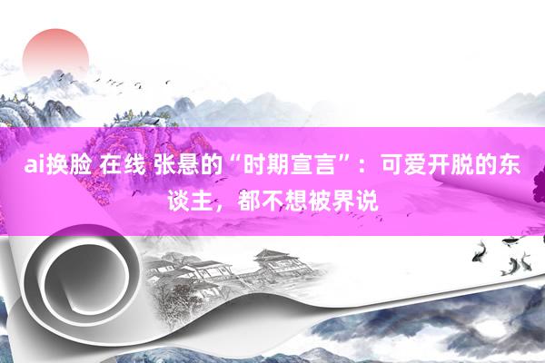 ai换脸 在线 张悬的“时期宣言”：可爱开脱的东谈主，都不想被界说