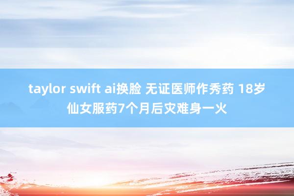 taylor swift ai换脸 无证医师作秀药 18岁仙女服药7个月后灾难身一火