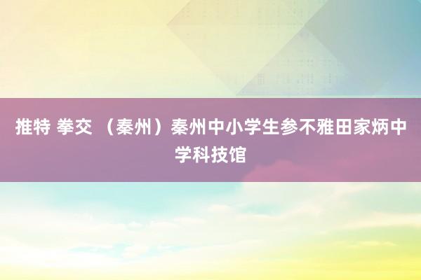 推特 拳交 （秦州）秦州中小学生参不雅田家炳中学科技馆