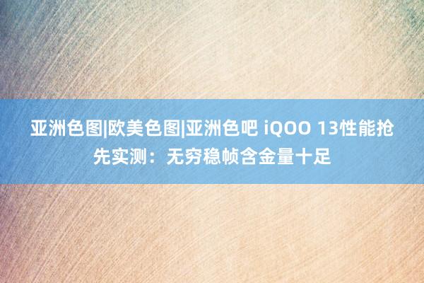 亚洲色图|欧美色图|亚洲色吧 iQOO 13性能抢先实测：无穷稳帧含金量十足