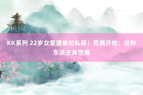 KK系列 22岁女星遭偷拍私照！荒原开炮：这种东谈主真悲痛