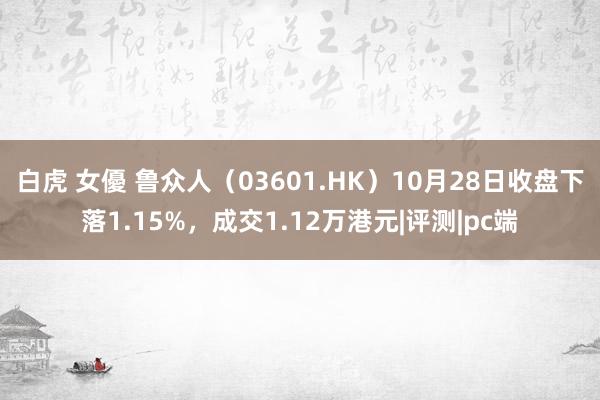 白虎 女優 鲁众人（03601.HK）10月28日收盘下落1.15%，成交1.12万港元|评测|pc端