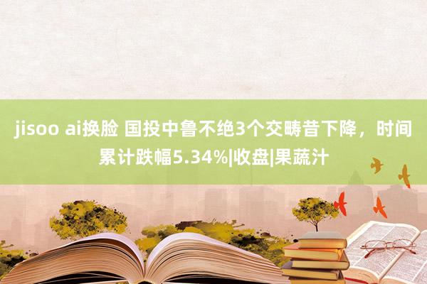 jisoo ai换脸 国投中鲁不绝3个交畴昔下降，时间累计跌幅5.34%|收盘|果蔬汁